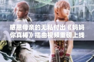 感恩母亲的无私付出《妈妈你真棒》插曲视频重磅上线！