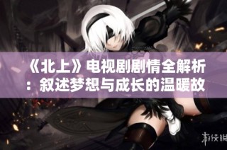 《北上》电视剧剧情全解析：叙述梦想与成长的温暖故事
