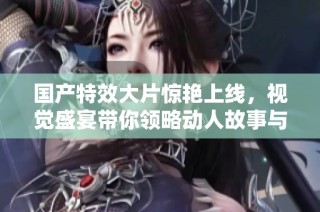 国产特效大片惊艳上线，视觉盛宴带你领略动人故事与震撼画面