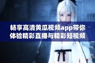 畅享高清黄瓜视频app带你体验精彩直播与精彩短视频内容