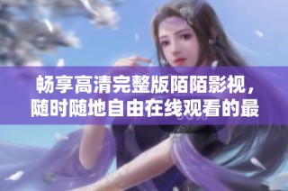 畅享高清完整版陌陌影视，随时随地自由在线观看的最佳选择