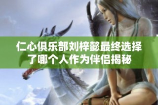 仁心俱乐部刘梓懿最终选择了哪个人作为伴侣揭秘