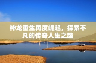 神龙重生再度崛起，探索不凡的传奇人生之路