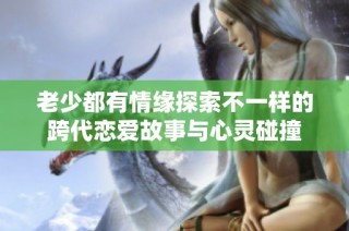 老少都有情缘探索不一样的跨代恋爱故事与心灵碰撞