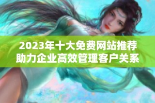 2023年十大免费网站推荐助力企业高效管理客户关系