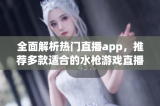 全面解析热门直播app，推荐多款适合的水枪游戏直播平台