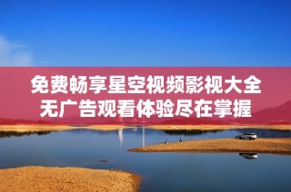 免费畅享星空视频影视大全无广告观看体验尽在掌握