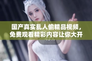 国产真实乱人偷精品视频，免费观看精彩内容让你大开眼界