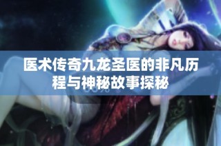 医术传奇九龙圣医的非凡历程与神秘故事探秘