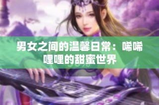 男女之间的温馨日常：唏唏哩哩的甜蜜世界