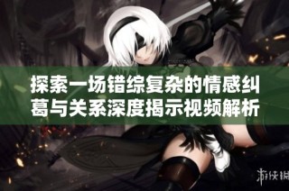 探索一场错综复杂的情感纠葛与关系深度揭示视频解析