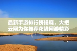 最新手游排行榜揭晓，火把云网为你推荐花钱网游精彩榜单