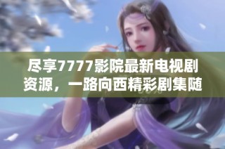 尽享7777影院最新电视剧资源，一路向西精彩剧集随时免费观看