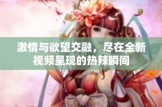 激情与欲望交融，尽在全新视频呈现的热辣瞬间