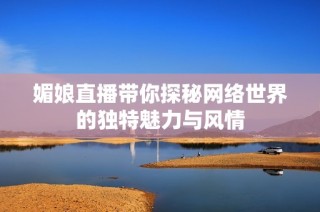 媚娘直播带你探秘网络世界的独特魅力与风情
