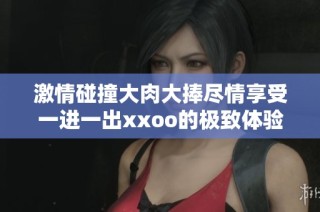 激情碰撞大肉大捧尽情享受一进一出xxoo的极致体验