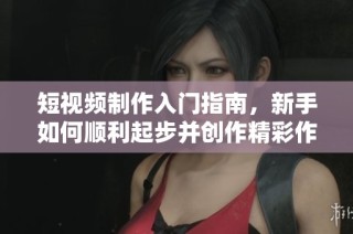 短视频制作入门指南，新手如何顺利起步并创作精彩作品