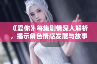 《爱你》每集剧情深入解析，揭示角色情感发展与故事转折点