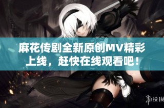 麻花传剧全新原创MV精彩上线，赶快在线观看吧！