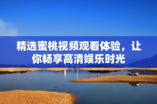 精选蜜桃视频观看体验，让你畅享高清娱乐时光