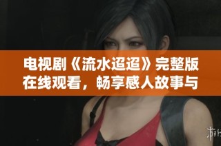 电视剧《流水迢迢》完整版在线观看，畅享感人故事与精彩演绎