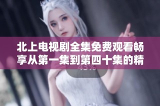 北上电视剧全集免费观看畅享从第一集到第四十集的精彩内容