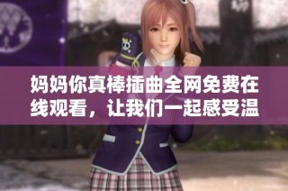 妈妈你真棒插曲全网免费在线观看，让我们一起感受温馨的母爱
