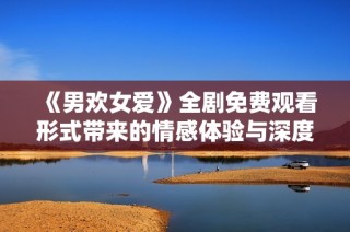 《男欢女爱》全剧免费观看形式带来的情感体验与深度解析