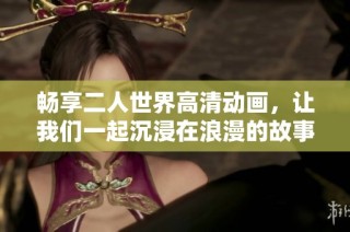 畅享二人世界高清动画，让我们一起沉浸在浪漫的故事中