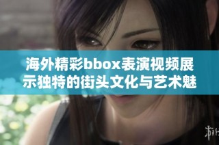 海外精彩bbox表演视频展示独特的街头文化与艺术魅力