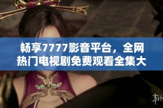 畅享7777影音平台，全网热门电视剧免费观看全集大汇总