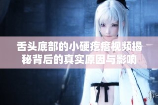 舌头底部的小硬疙瘩视频揭秘背后的真实原因与影响