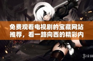 免费观看电视剧的宝藏网站推荐，看一路向西的精彩内容