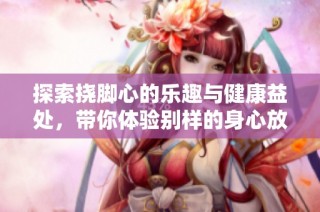探索挠脚心的乐趣与健康益处，带你体验别样的身心放松之旅