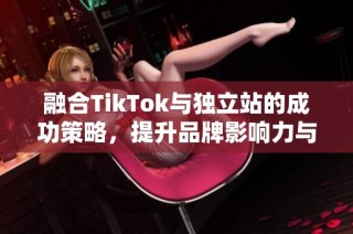 融合TikTok与独立站的成功策略，提升品牌影响力与销售能力