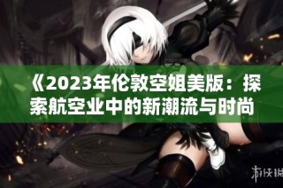 《2023年伦敦空姐美版：探索航空业中的新潮流与时尚》