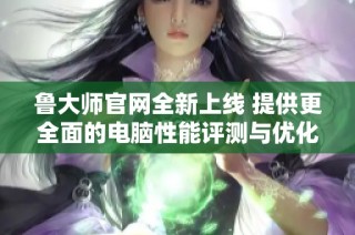 鲁大师官网全新上线 提供更全面的电脑性能评测与优化服务