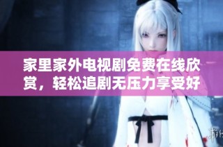 家里家外电视剧免费在线欣赏，轻松追剧无压力享受好剧时光