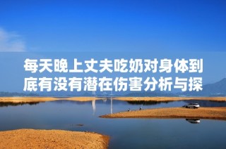 每天晚上丈夫吃奶对身体到底有没有潜在伤害分析与探讨