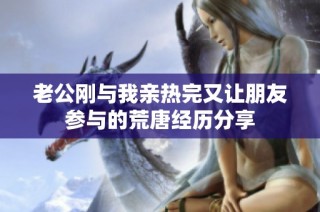 老公刚与我亲热完又让朋友参与的荒唐经历分享