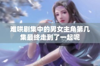 难哄剧集中的男女主角第几集最终走到了一起呢