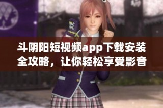 斗阴阳短视频app下载安装全攻略，让你轻松享受影音盛宴