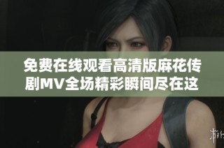 免费在线观看高清版麻花传剧MV全场精彩瞬间尽在这里