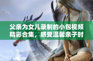 父亲为女儿录制的小包视频精彩合集，感受温馨亲子时光