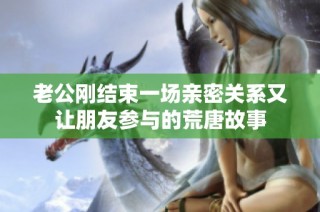 老公刚结束一场亲密关系又让朋友参与的荒唐故事
