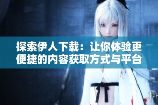 探索伊人下载：让你体验更便捷的内容获取方式与平台优势