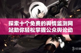 探索十个免费的舆情监测网站助你轻松掌握公众舆论动态 