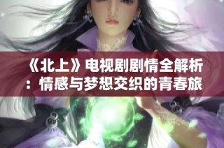 《北上》电视剧剧情全解析：情感与梦想交织的青春旅程