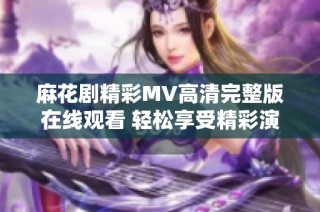 麻花剧精彩MV高清完整版在线观看 轻松享受精彩演出魅力