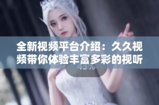 全新视频平台介绍：久久视频带你体验丰富多彩的视听盛宴